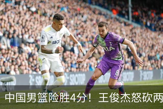 中国男篮险胜4分！王俊杰怒砍两双，拯救球队！