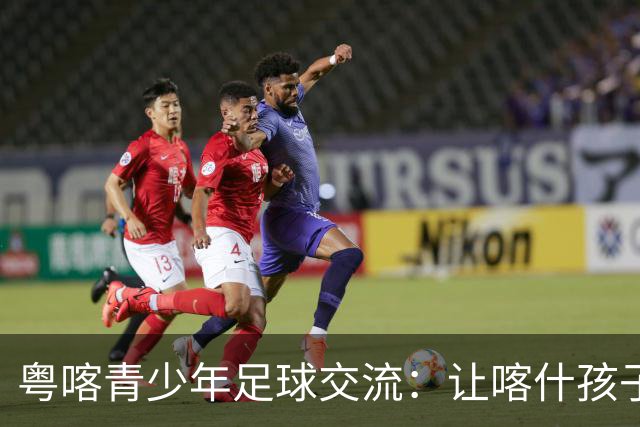 粤喀青少年足球交流：让喀什孩子通过足球了解祖国广阔