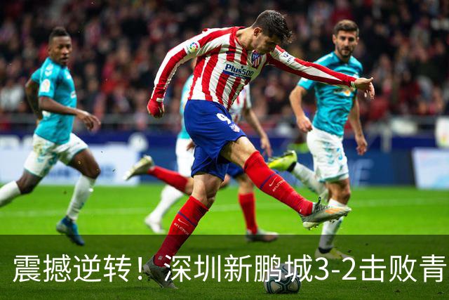 震撼逆转！深圳新鹏城3-2击败青岛海牛，赛季精彩瞬间回顾