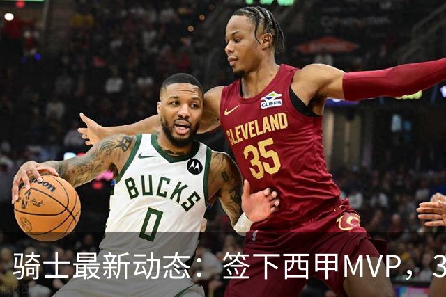 骑士最新动态：签下西甲MVP，3换1交易方案曝光，潜力3D球员或将加盟
